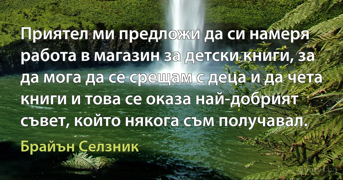 Приятел ми предложи да си намеря работа в магазин за детски книги, за да мога да се срещам с деца и да чета книги и това се оказа най-добрият съвет, който някога съм получавал. (Брайън Селзник)