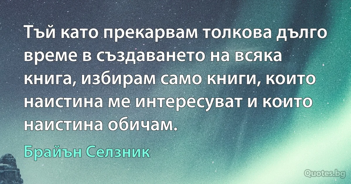 Тъй като прекарвам толкова дълго време в създаването на всяка книга, избирам само книги, които наистина ме интересуват и които наистина обичам. (Брайън Селзник)