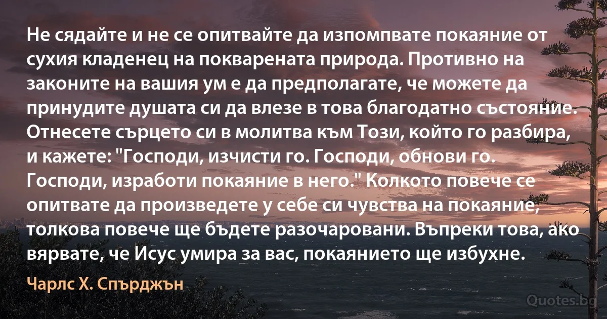 Не сядайте и не се опитвайте да изпомпвате покаяние от сухия кладенец на покварената природа. Противно на законите на вашия ум е да предполагате, че можете да принудите душата си да влезе в това благодатно състояние. Отнесете сърцето си в молитва към Този, който го разбира, и кажете: "Господи, изчисти го. Господи, обнови го. Господи, изработи покаяние в него." Колкото повече се опитвате да произведете у себе си чувства на покаяние, толкова повече ще бъдете разочаровани. Въпреки това, ако вярвате, че Исус умира за вас, покаянието ще избухне. (Чарлс Х. Спърджън)