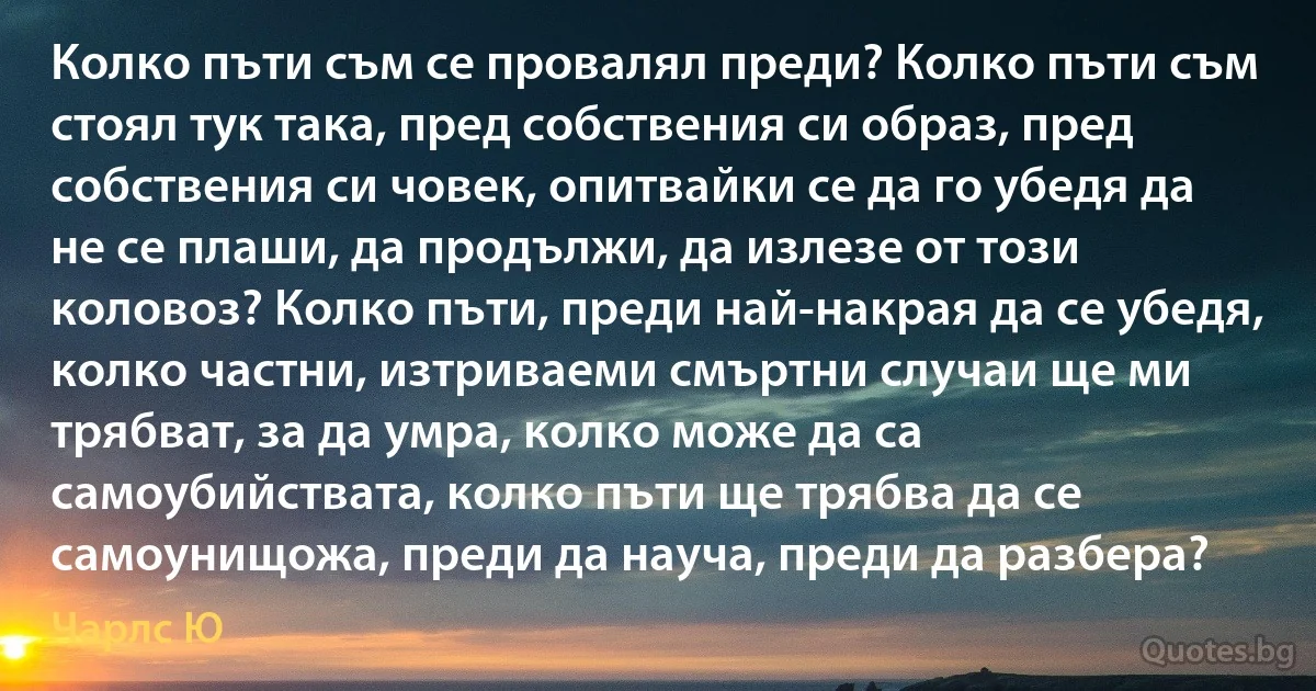 Колко пъти съм се провалял преди? Колко пъти съм стоял тук така, пред собствения си образ, пред собствения си човек, опитвайки се да го убедя да не се плаши, да продължи, да излезе от този коловоз? Колко пъти, преди най-накрая да се убедя, колко частни, изтриваеми смъртни случаи ще ми трябват, за да умра, колко може да са самоубийствата, колко пъти ще трябва да се самоунищожа, преди да науча, преди да разбера? (Чарлс Ю)