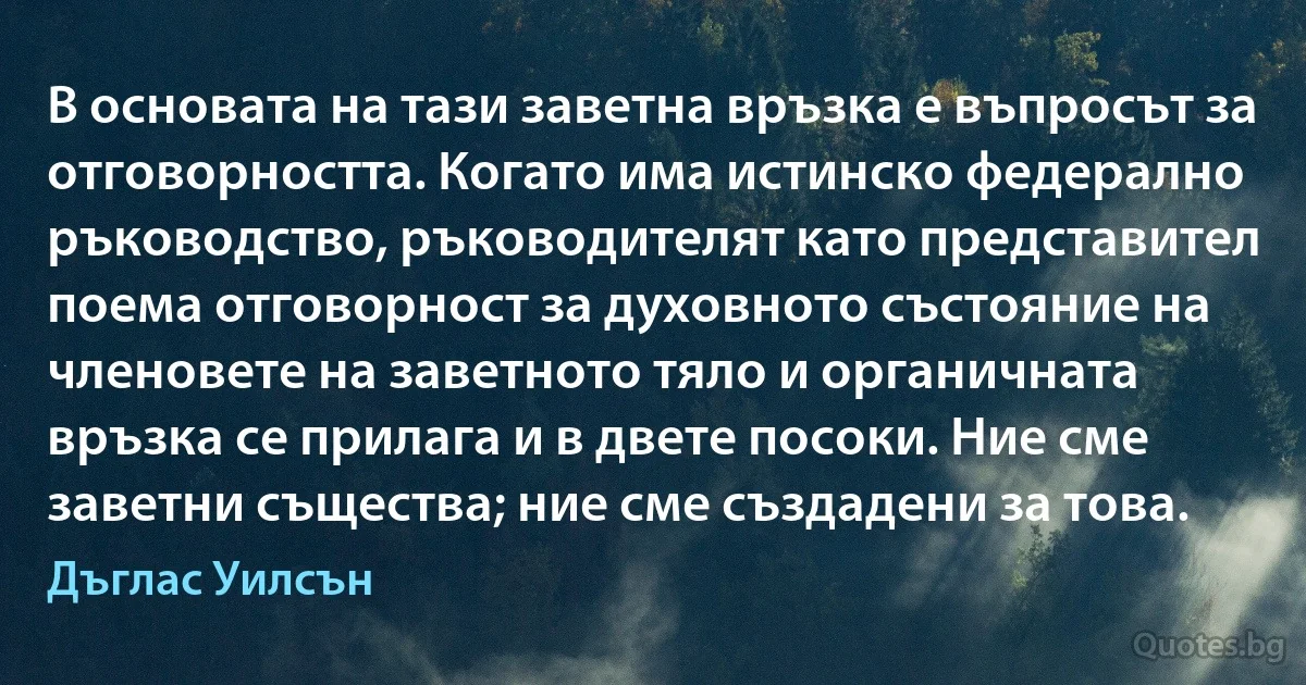 В основата на тази заветна връзка е въпросът за отговорността. Когато има истинско федерално ръководство, ръководителят като представител поема отговорност за духовното състояние на членовете на заветното тяло и органичната връзка се прилага и в двете посоки. Ние сме заветни същества; ние сме създадени за това. (Дъглас Уилсън)