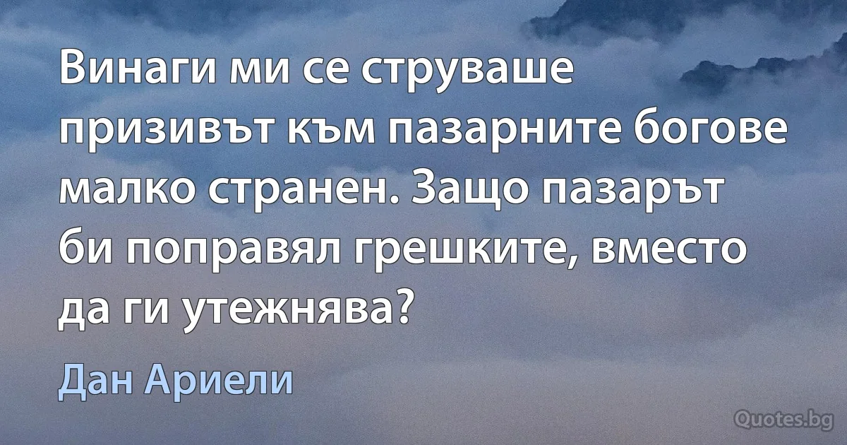 Винаги ми се струваше призивът към пазарните богове малко странен. Защо пазарът би поправял грешките, вместо да ги утежнява? (Дан Ариели)