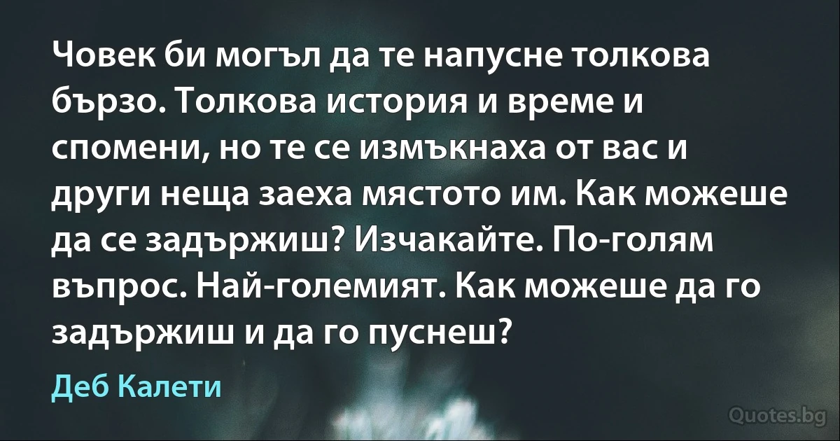 Човек би могъл да те напусне толкова бързо. Толкова история и време и спомени, но те се измъкнаха от вас и други неща заеха мястото им. Как можеше да се задържиш? Изчакайте. По-голям въпрос. Най-големият. Как можеше да го задържиш и да го пуснеш? (Деб Калети)