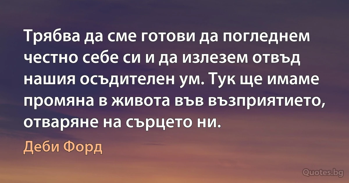 Трябва да сме готови да погледнем честно себе си и да излезем отвъд нашия осъдителен ум. Тук ще имаме промяна в живота във възприятието, отваряне на сърцето ни. (Деби Форд)