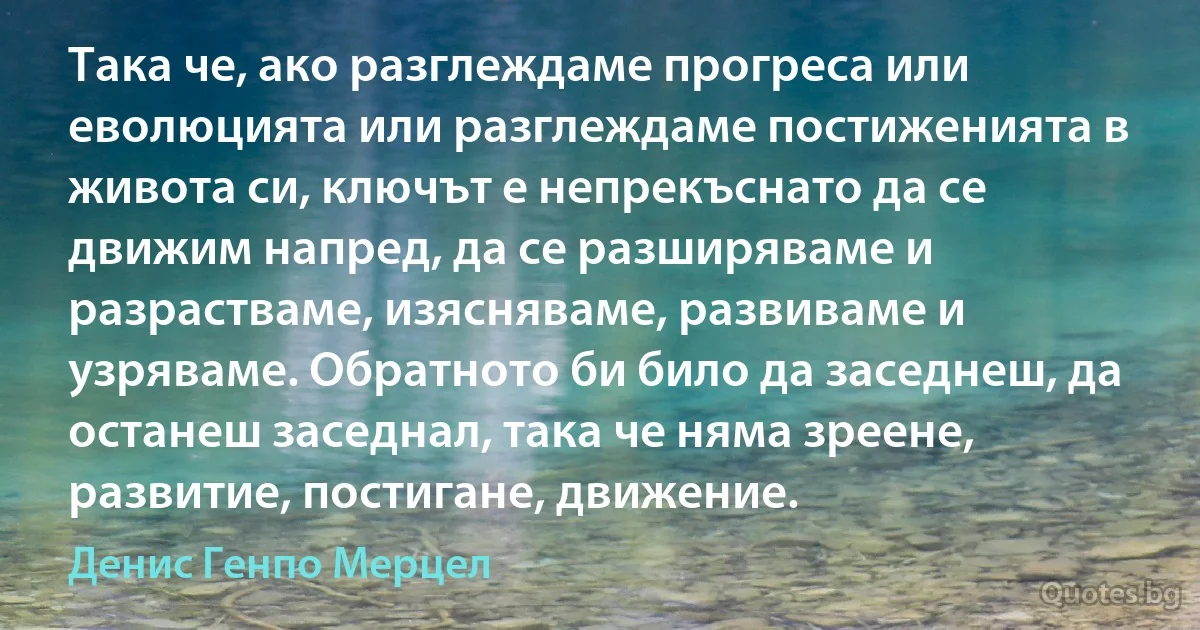 Така че, ако разглеждаме прогреса или еволюцията или разглеждаме постиженията в живота си, ключът е непрекъснато да се движим напред, да се разширяваме и разрастваме, изясняваме, развиваме и узряваме. Обратното би било да заседнеш, да останеш заседнал, така че няма зреене, развитие, постигане, движение. (Денис Генпо Мерцел)