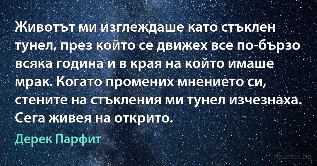 Животът ми изглеждаше като стъклен тунел, през който се движех все по-бързо всяка година и в края на който имаше мрак. Когато промених мнението си, стените на стъкления ми тунел изчезнаха. Сега живея на открито. (Дерек Парфит)