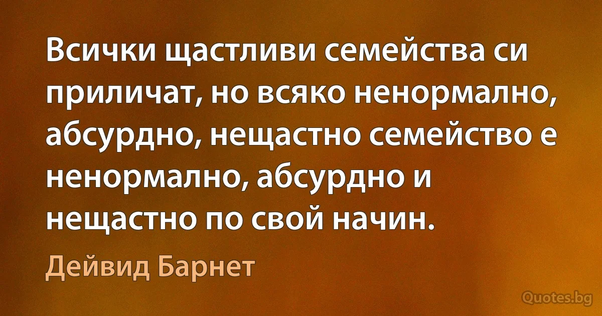 Всички щастливи семейства си приличат, но всяко ненормално, абсурдно, нещастно семейство е ненормално, абсурдно и нещастно по свой начин. (Дейвид Барнет)