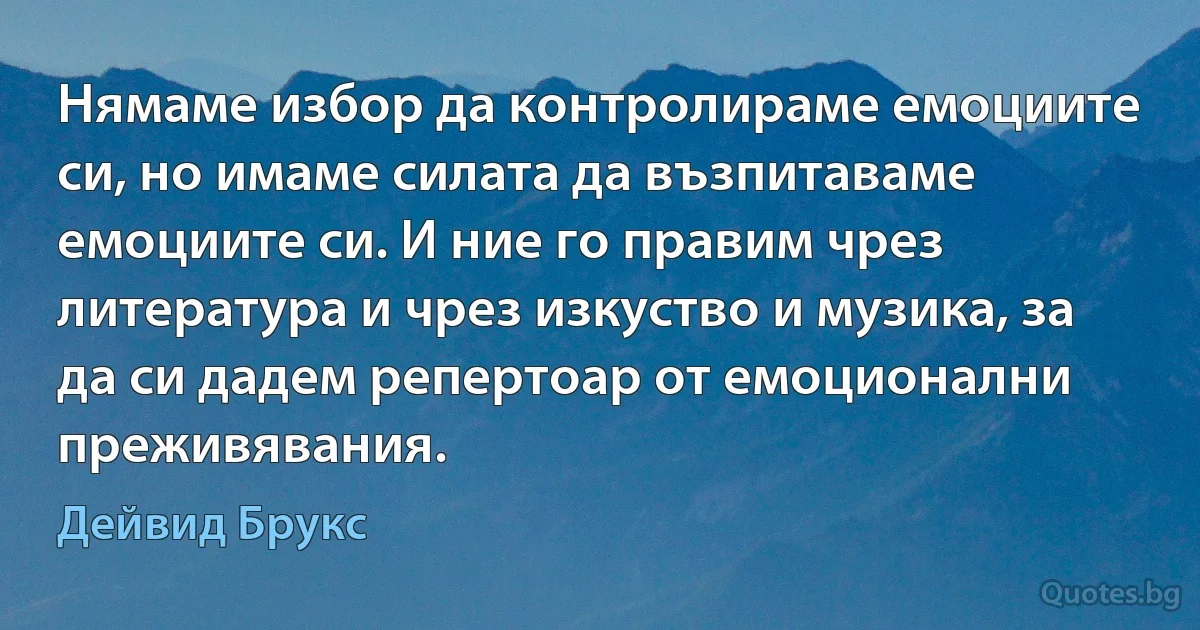 Нямаме избор да контролираме емоциите си, но имаме силата да възпитаваме емоциите си. И ние го правим чрез литература и чрез изкуство и музика, за да си дадем репертоар от емоционални преживявания. (Дейвид Брукс)