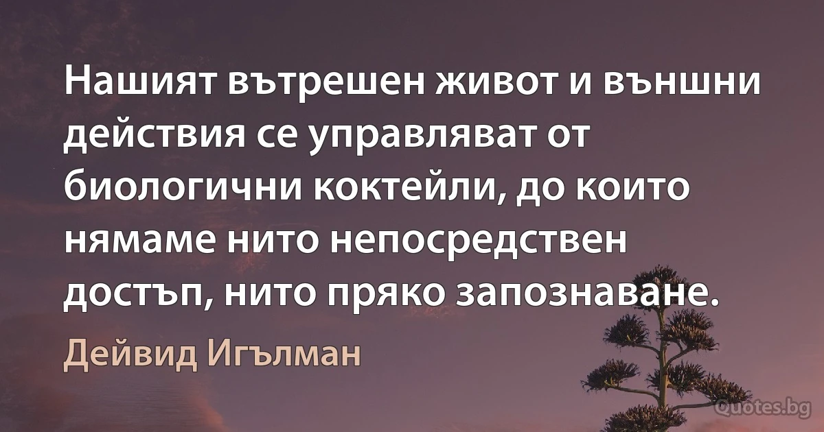 Нашият вътрешен живот и външни действия се управляват от биологични коктейли, до които нямаме нито непосредствен достъп, нито пряко запознаване. (Дейвид Игълман)