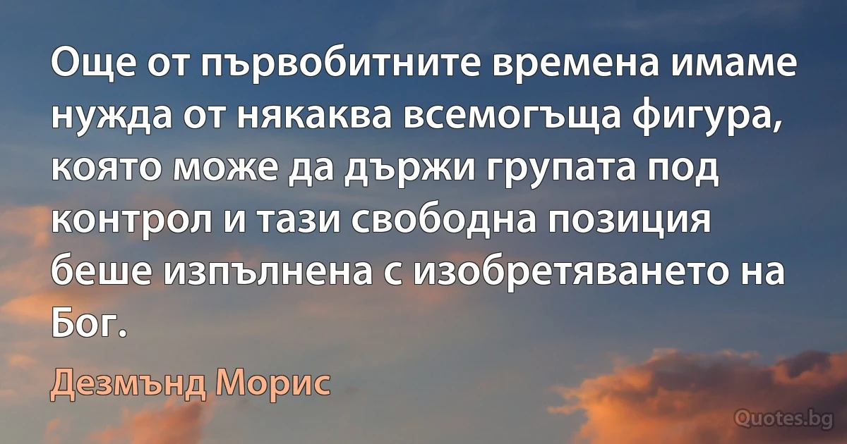 Още от първобитните времена имаме нужда от някаква всемогъща фигура, която може да държи групата под контрол и тази свободна позиция беше изпълнена с изобретяването на Бог. (Дезмънд Морис)