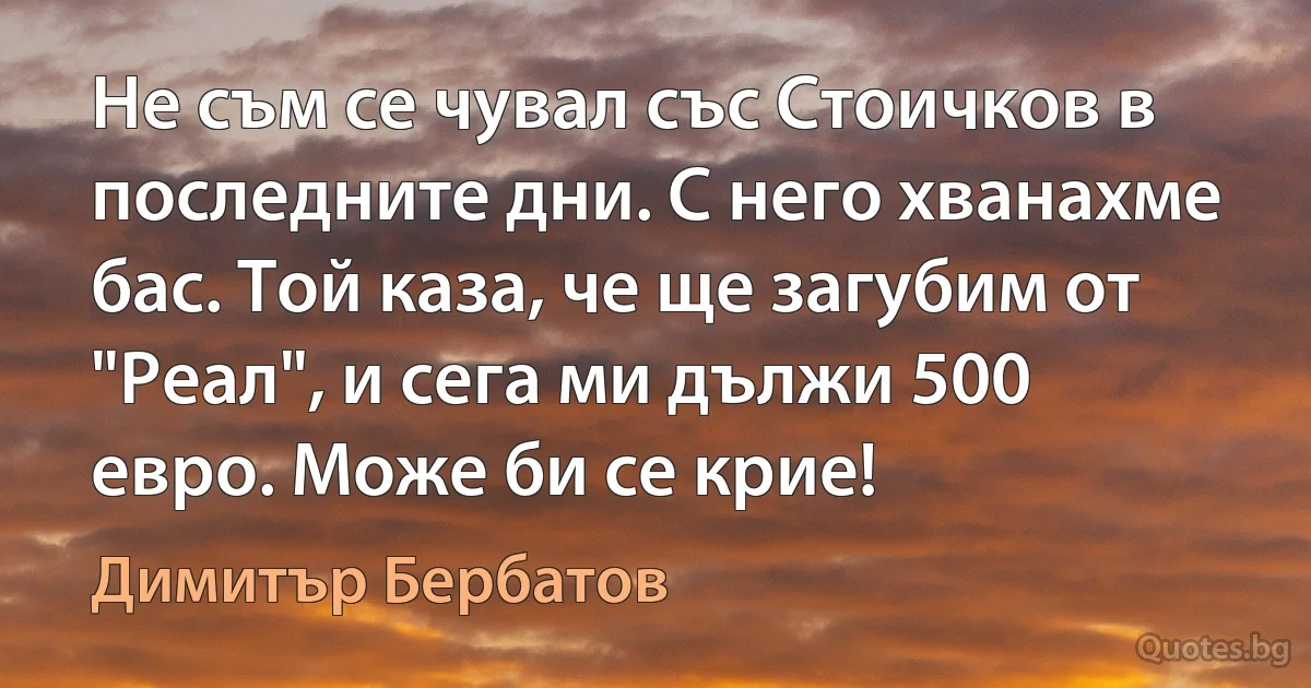 Не съм се чувал със Стоичков в последните дни. С него хванахме бас. Той каза, че ще загубим от "Реал", и сега ми дължи 500 евро. Може би се крие! (Димитър Бербатов)