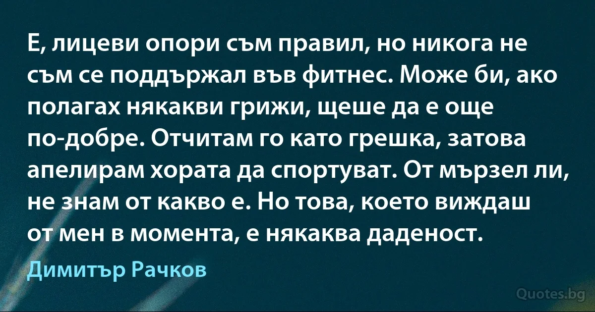 Е, лицеви опори съм правил, но никога не съм се поддържал във фитнес. Може би, ако полагах някакви грижи, щеше да е още по-добре. Отчитам го като грешка, затова апелирам хората да спортуват. От мързел ли, не знам от какво е. Но това, което виждаш от мен в момента, е някаква даденост. (Димитър Рачков)