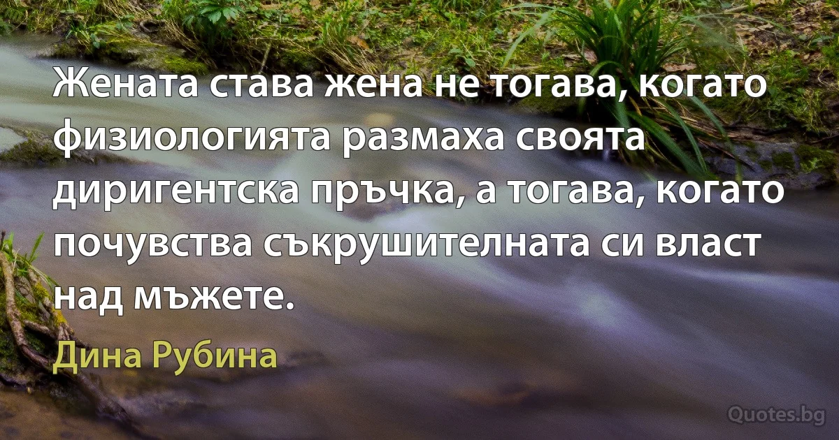 Жената става жена не тогава, когато физиологията размаха своята диригентска пръчка, а тогава, когато почувства съкрушителната си власт над мъжете. (Дина Рубина)