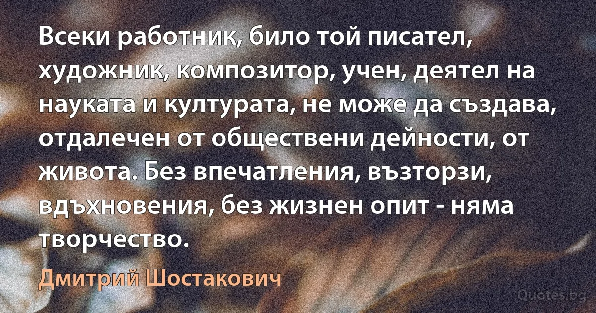 Всеки работник, било той писател, художник, композитор, учен, деятел на науката и културата, не може да създава, отдалечен от обществени дейности, от живота. Без впечатления, възторзи, вдъхновения, без жизнен опит - няма творчество. (Дмитрий Шостакович)