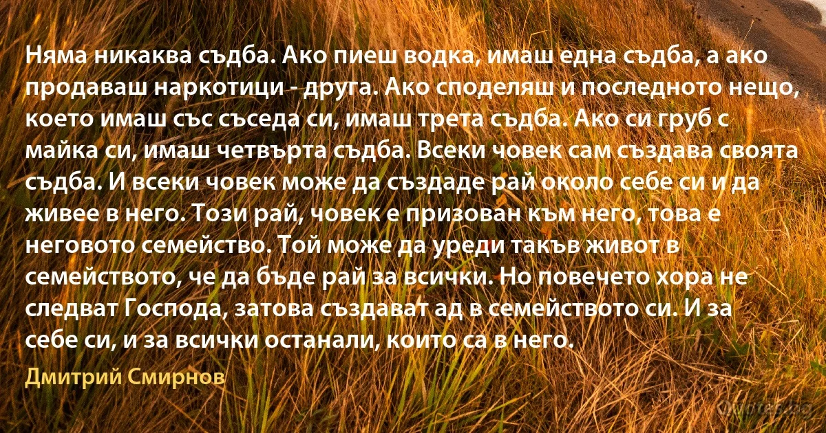 Няма никаква съдба. Ако пиеш водка, имаш една съдба, а ако продаваш наркотици - друга. Ако споделяш и последното нещо, което имаш със съседа си, имаш трета съдба. Ако си груб с майка си, имаш четвърта съдба. Всеки човек сам създава своята съдба. И всеки човек може да създаде рай около себе си и да живее в него. Този рай, човек е призован към него, това е неговото семейство. Той може да уреди такъв живот в семейството, че да бъде рай за всички. Но повечето хора не следват Господа, затова създават ад в семейството си. И за себе си, и за всички останали, които са в него. (Дмитрий Смирнов)