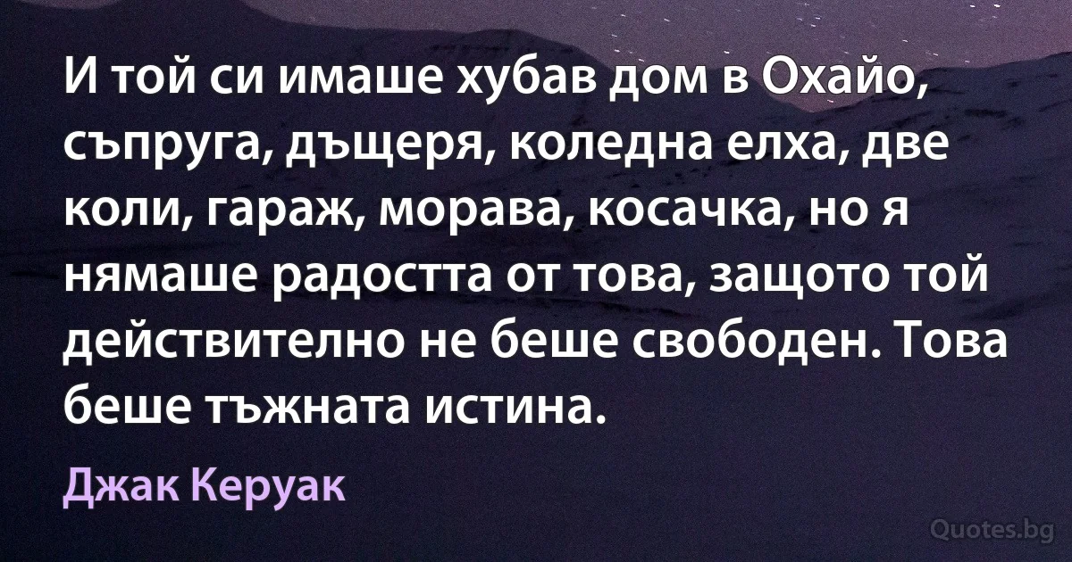 И той си имаше хубав дом в Охайо, съпруга, дъщеря, коледна елха, две коли, гараж, морава, косачка, но я нямаше радостта от това, защото той действително не беше свободен. Това беше тъжната истина. (Джак Керуак)