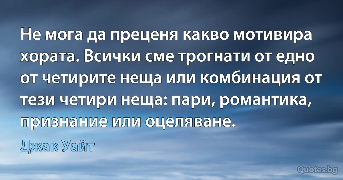 Не мога да преценя какво мотивира хората. Всички сме трогнати от едно от четирите неща или комбинация от тези четири неща: пари, романтика, признание или оцеляване. (Джак Уайт)