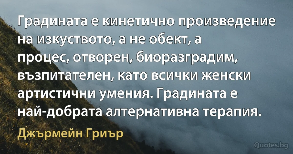 Градината е кинетично произведение на изкуството, а не обект, а процес, отворен, биоразградим, възпитателен, като всички женски артистични умения. Градината е най-добрата алтернативна терапия. (Джърмейн Гриър)