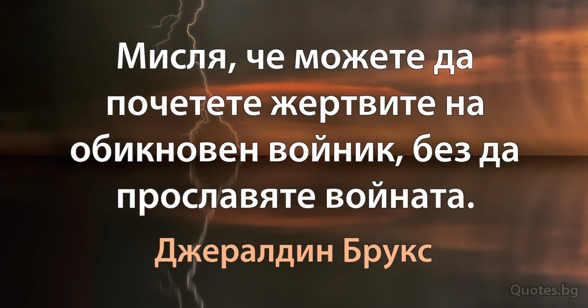 Мисля, че можете да почетете жертвите на обикновен войник, без да прославяте войната. (Джералдин Брукс)