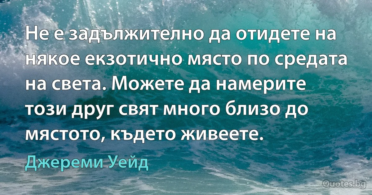 Не е задължително да отидете на някое екзотично място по средата на света. Можете да намерите този друг свят много близо до мястото, където живеете. (Джереми Уейд)