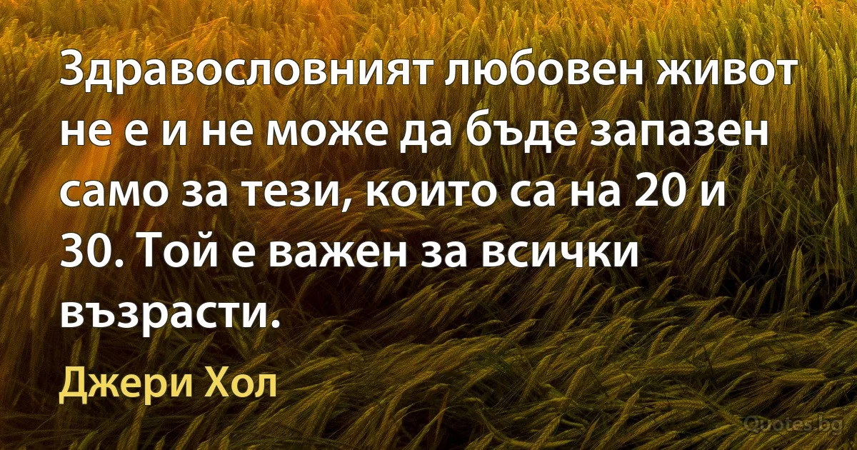 Здравословният любовен живот не е и не може да бъде запазен само за тези, които са на 20 и 30. Той е важен за всички възрасти. (Джери Хол)