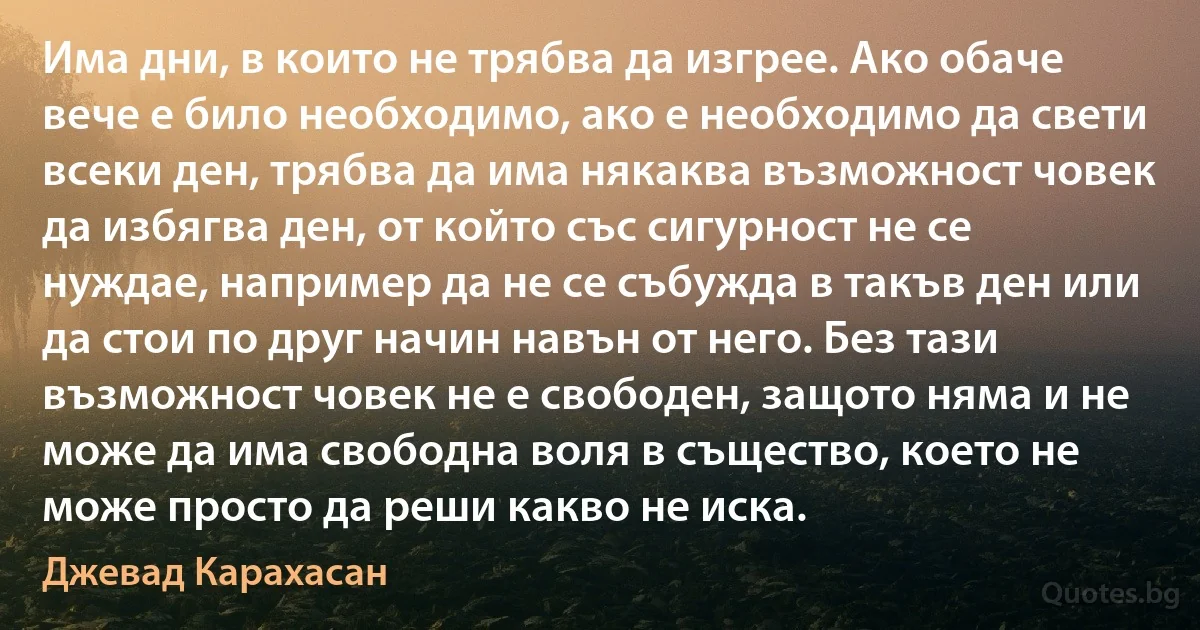 Има дни, в които не трябва да изгрее. Ако обаче вече е било необходимо, ако е необходимо да свети всеки ден, трябва да има някаква възможност човек да избягва ден, от който със сигурност не се нуждае, например да не се събужда в такъв ден или да стои по друг начин навън от него. Без тази възможност човек не е свободен, защото няма и не може да има свободна воля в същество, което не може просто да реши какво не иска. (Джевад Карахасан)