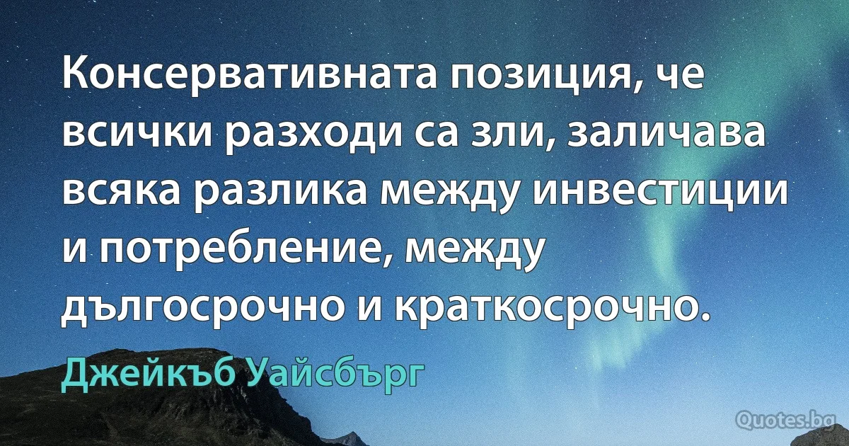 Консервативната позиция, че всички разходи са зли, заличава всяка разлика между инвестиции и потребление, между дългосрочно и краткосрочно. (Джейкъб Уайсбърг)