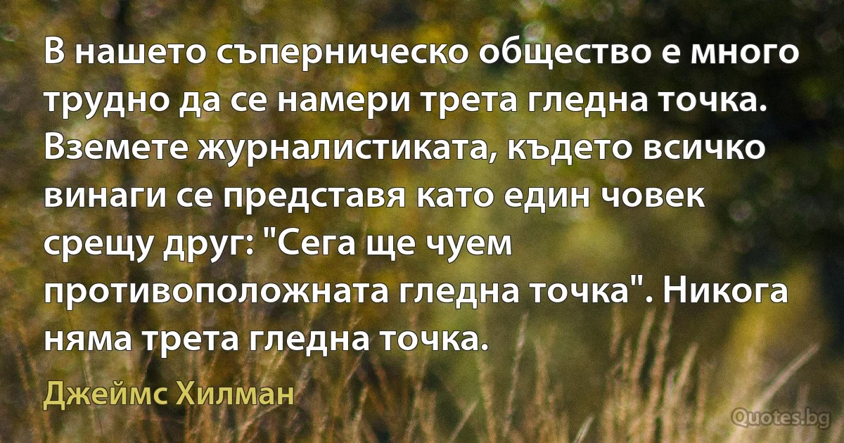 В нашето съперническо общество е много трудно да се намери трета гледна точка. Вземете журналистиката, където всичко винаги се представя като един човек срещу друг: "Сега ще чуем противоположната гледна точка". Никога няма трета гледна точка. (Джеймс Хилман)