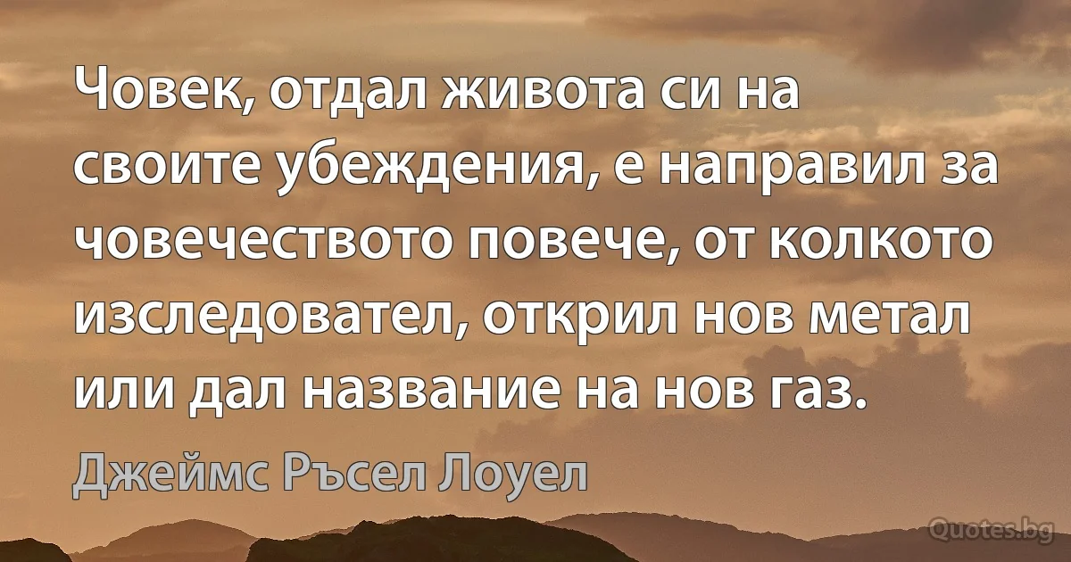 Човек, отдал живота си на своите убеждения, е направил за човечеството повече, от колкото изследовател, открил нов метал или дал название на нов газ. (Джеймс Ръсел Лоуел)