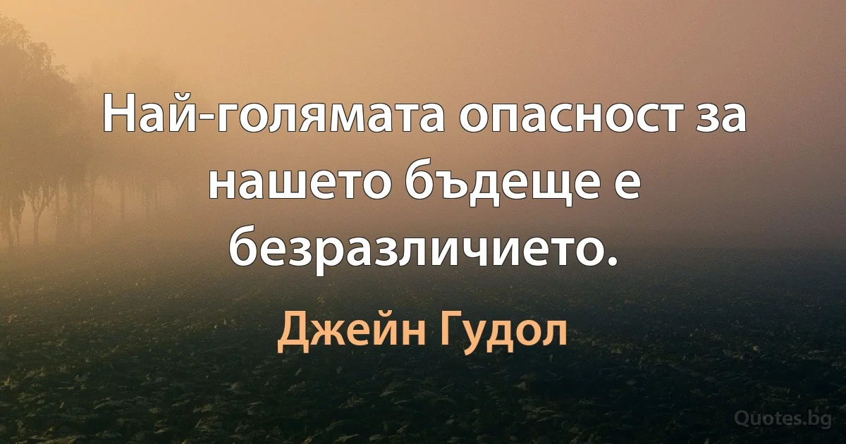 Най-голямата опасност за нашето бъдеще е безразличието. (Джейн Гудол)