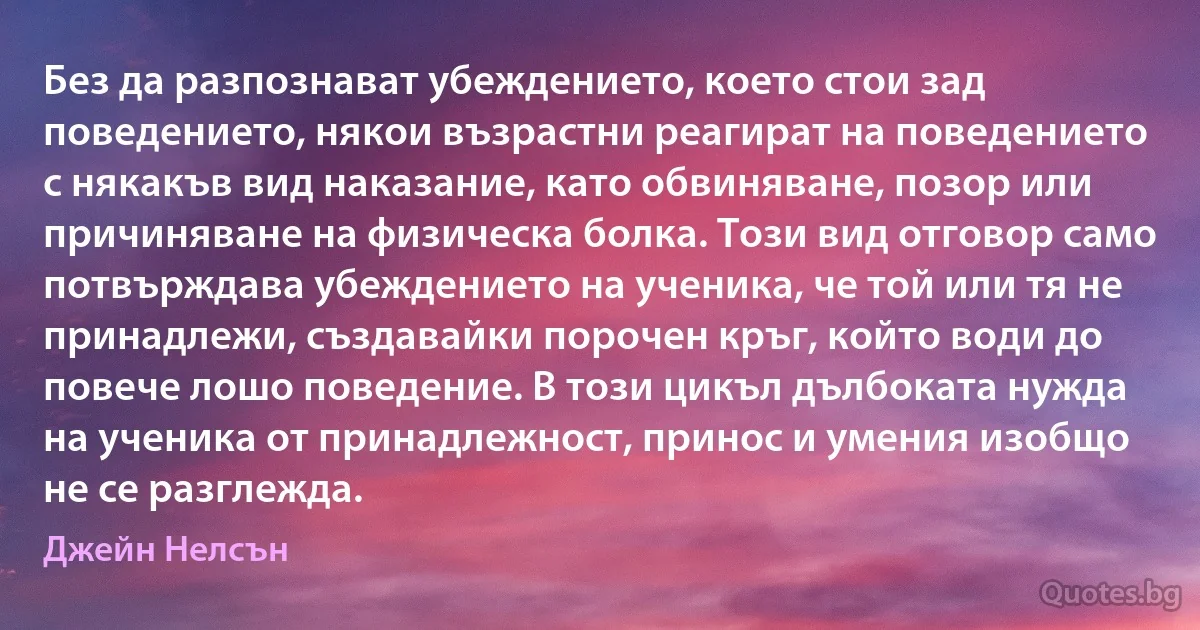 Без да разпознават убеждението, което стои зад поведението, някои възрастни реагират на поведението с някакъв вид наказание, като обвиняване, позор или причиняване на физическа болка. Този вид отговор само потвърждава убеждението на ученика, че той или тя не принадлежи, създавайки порочен кръг, който води до повече лошо поведение. В този цикъл дълбоката нужда на ученика от принадлежност, принос и умения изобщо не се разглежда. (Джейн Нелсън)