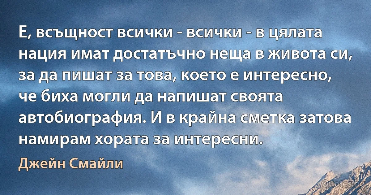 Е, всъщност всички - всички - в цялата нация имат достатъчно неща в живота си, за да пишат за това, което е интересно, че биха могли да напишат своята автобиография. И в крайна сметка затова намирам хората за интересни. (Джейн Смайли)