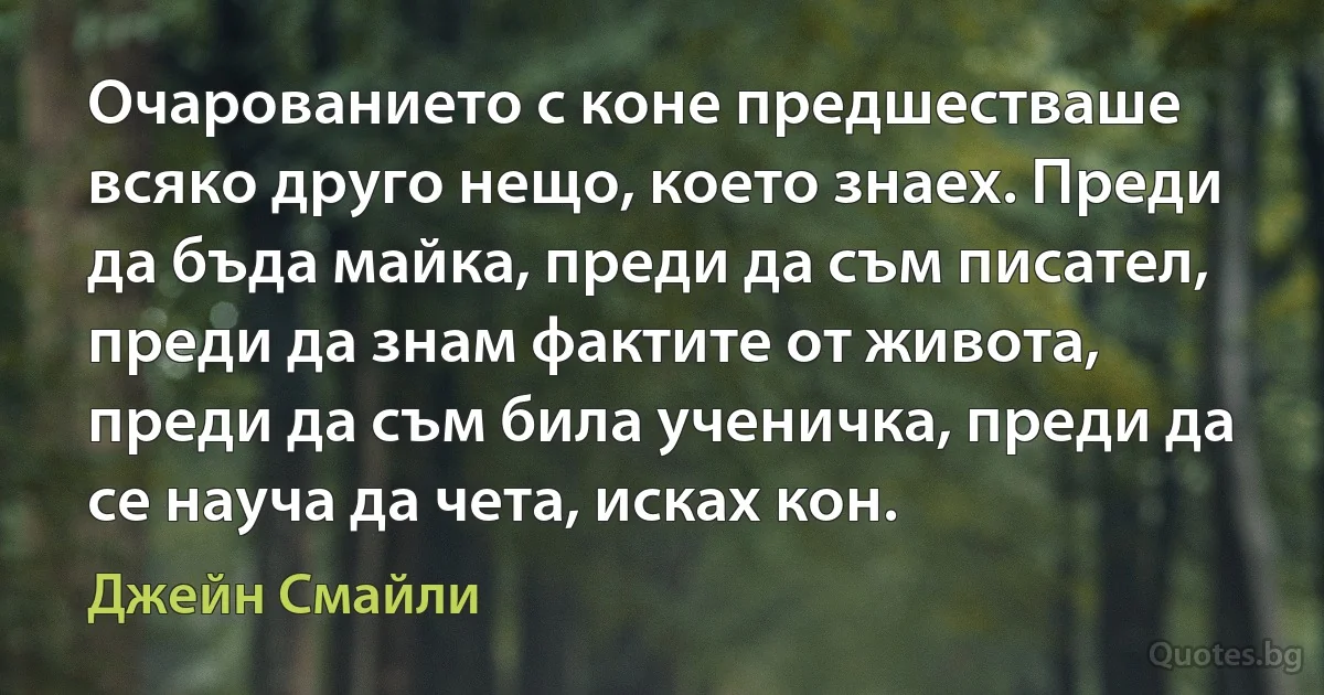 Очарованието с коне предшестваше всяко друго нещо, което знаех. Преди да бъда майка, преди да съм писател, преди да знам фактите от живота, преди да съм била ученичка, преди да се науча да чета, исках кон. (Джейн Смайли)