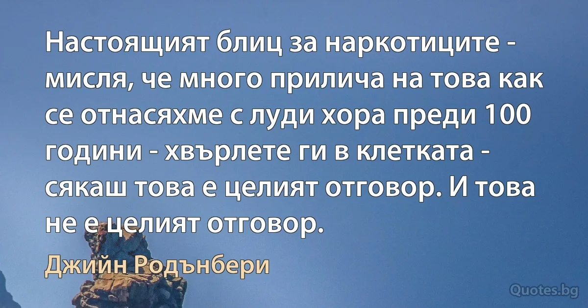 Настоящият блиц за наркотиците - мисля, че много прилича на това как се отнасяхме с луди хора преди 100 години - хвърлете ги в клетката - сякаш това е целият отговор. И това не е целият отговор. (Джийн Родънбери)