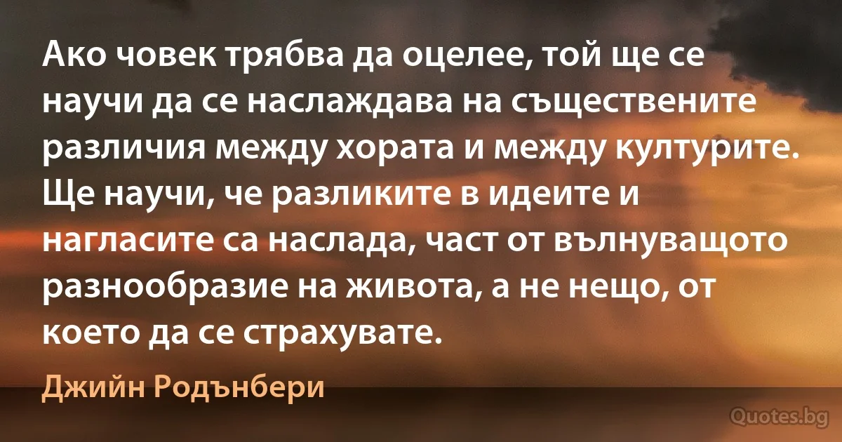 Ако човек трябва да оцелее, той ще се научи да се наслаждава на съществените различия между хората и между културите. Ще научи, че разликите в идеите и нагласите са наслада, част от вълнуващото разнообразие на живота, а не нещо, от което да се страхувате. (Джийн Родънбери)