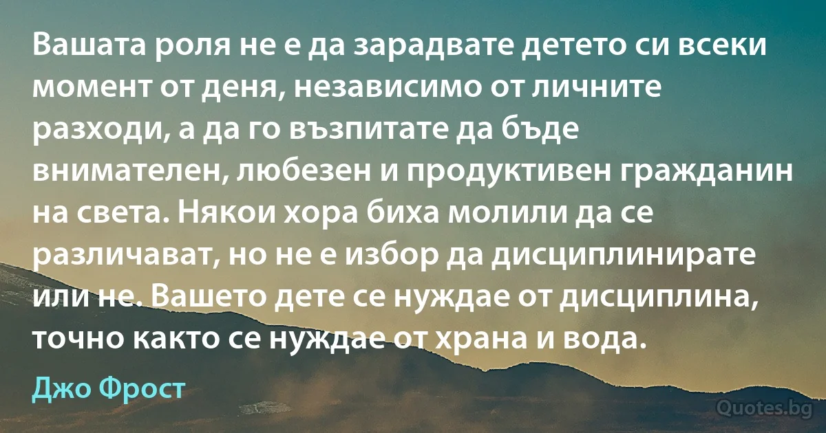 Вашата роля не е да зарадвате детето си всеки момент от деня, независимо от личните разходи, а да го възпитате да бъде внимателен, любезен и продуктивен гражданин на света. Някои хора биха молили да се различават, но не е избор да дисциплинирате или не. Вашето дете се нуждае от дисциплина, точно както се нуждае от храна и вода. (Джо Фрост)