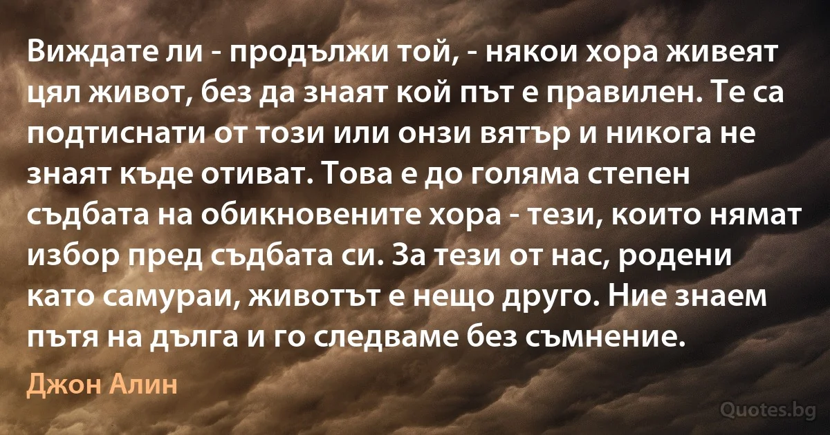 Виждате ли - продължи той, - някои хора живеят цял живот, без да знаят кой път е правилен. Те са подтиснати от този или онзи вятър и никога не знаят къде отиват. Това е до голяма степен съдбата на обикновените хора - тези, които нямат избор пред съдбата си. За тези от нас, родени като самураи, животът е нещо друго. Ние знаем пътя на дълга и го следваме без съмнение. (Джон Алин)