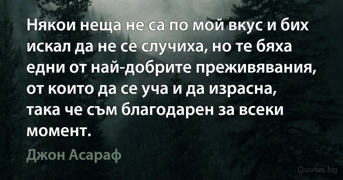 Някои неща не са по мой вкус и бих искал да не се случиха, но те бяха едни от най-добрите преживявания, от които да се уча и да израсна, така че съм благодарен за всеки момент. (Джон Асараф)