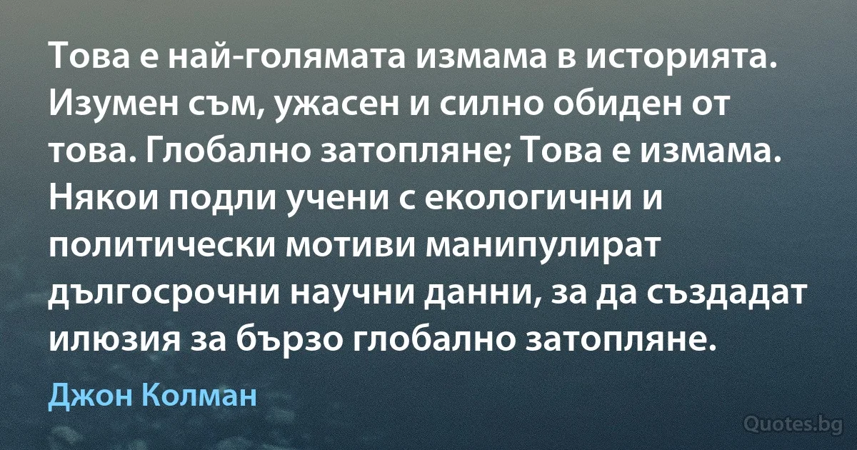 Това е най-голямата измама в историята. Изумен съм, ужасен и силно обиден от това. Глобално затопляне; Това е измама. Някои подли учени с екологични и политически мотиви манипулират дългосрочни научни данни, за да създадат илюзия за бързо глобално затопляне. (Джон Колман)