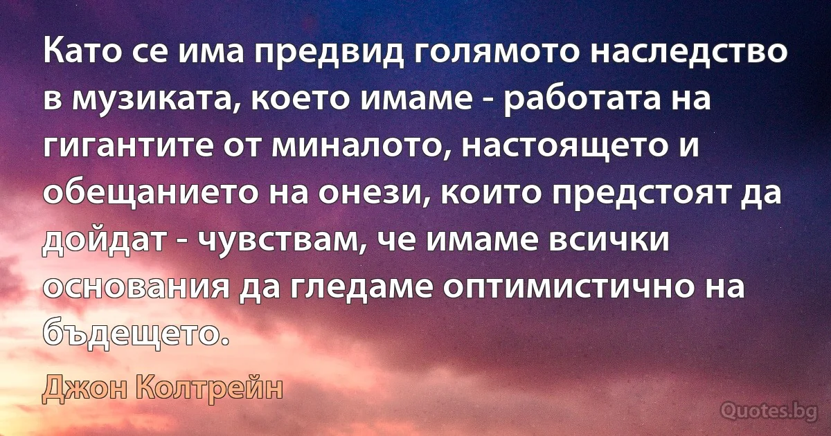 Като се има предвид голямото наследство в музиката, което имаме - работата на гигантите от миналото, настоящето и обещанието на онези, които предстоят да дойдат - чувствам, че имаме всички основания да гледаме оптимистично на бъдещето. (Джон Колтрейн)