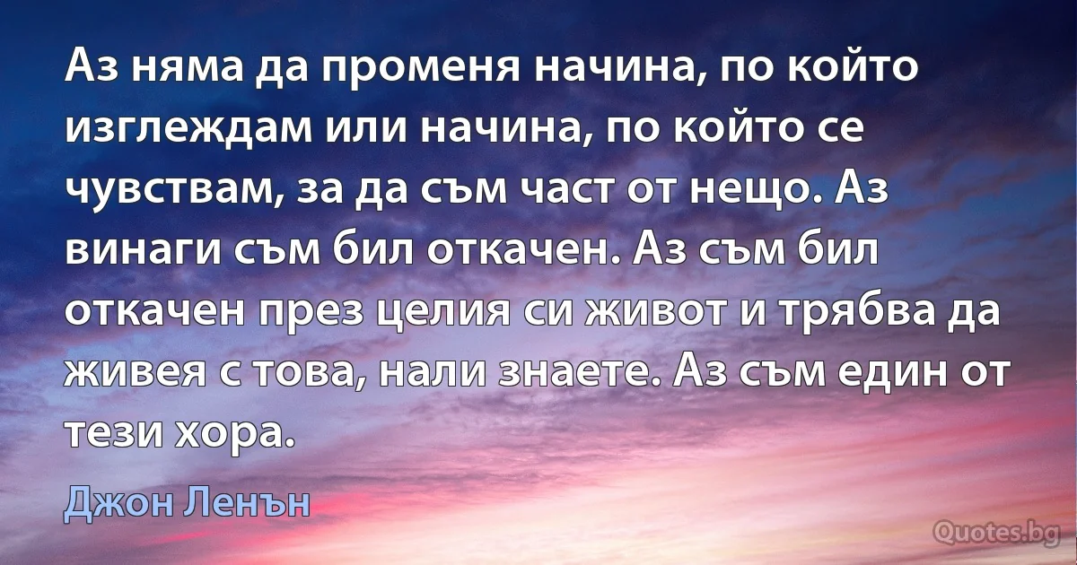 Аз няма да променя начина, по който изглеждам или начина, по който се чувствам, за да съм част от нещо. Аз винаги съм бил откачен. Аз съм бил откачен през целия си живот и трябва да живея с това, нали знаете. Аз съм един от тези хора. (Джон Ленън)