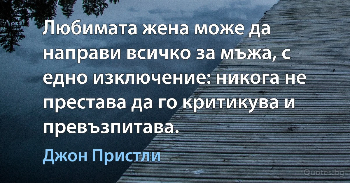 Любимата жена може да направи всичко за мъжа, с едно изключение: никога не престава да го критикува и превъзпитава. (Джон Пристли)