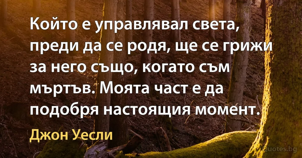 Който е управлявал света, преди да се родя, ще се грижи за него също, когато съм мъртъв. Моята част е да подобря настоящия момент. (Джон Уесли)