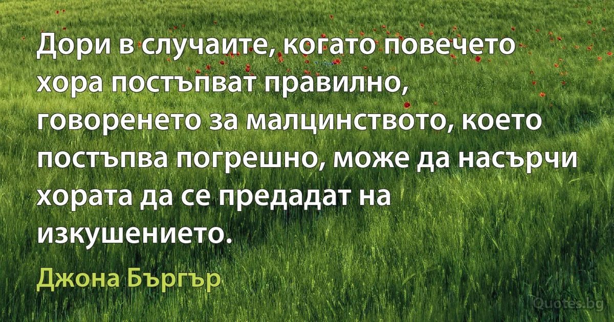 Дори в случаите, когато повечето хора постъпват правилно, говоренето за малцинството, което постъпва погрешно, може да насърчи хората да се предадат на изкушението. (Джона Бъргър)