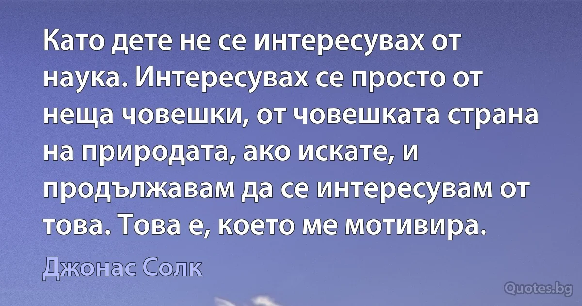 Като дете не се интересувах от наука. Интересувах се просто от неща човешки, от човешката страна на природата, ако искате, и продължавам да се интересувам от това. Това е, което ме мотивира. (Джонас Солк)