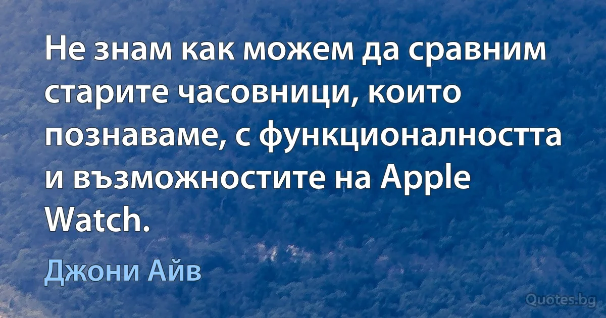 Не знам как можем да сравним старите часовници, които познаваме, с функционалността и възможностите на Apple Watch. (Джони Айв)