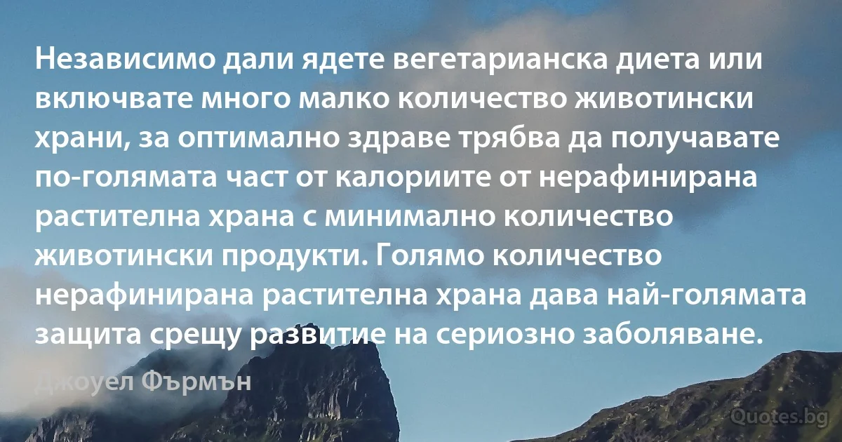 Независимо дали ядете вегетарианска диета или включвате много малко количество животински храни, за оптимално здраве трябва да получавате по-голямата част от калориите от нерафинирана растителна храна с минимално количество животински продукти. Голямо количество нерафинирана растителна храна дава най-голямата защита срещу развитие на сериозно заболяване. (Джоуел Фърмън)