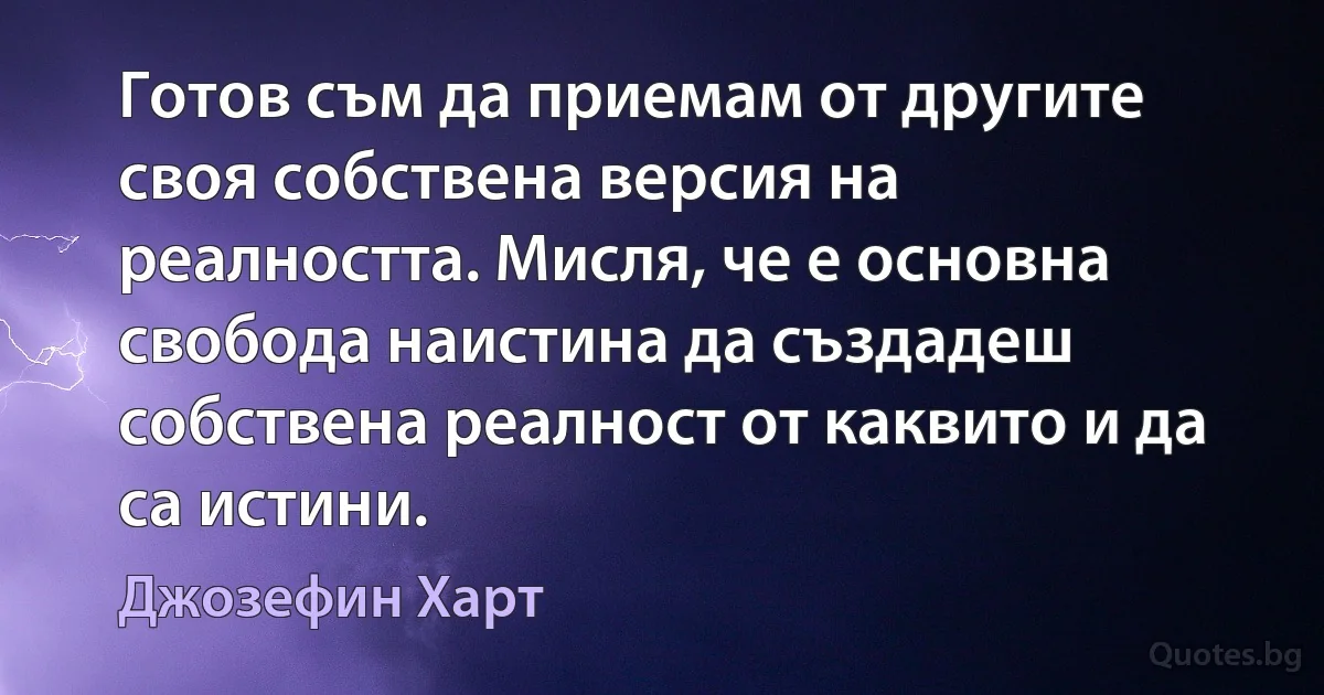 Готов съм да приемам от другите своя собствена версия на реалността. Мисля, че е основна свобода наистина да създадеш собствена реалност от каквито и да са истини. (Джозефин Харт)