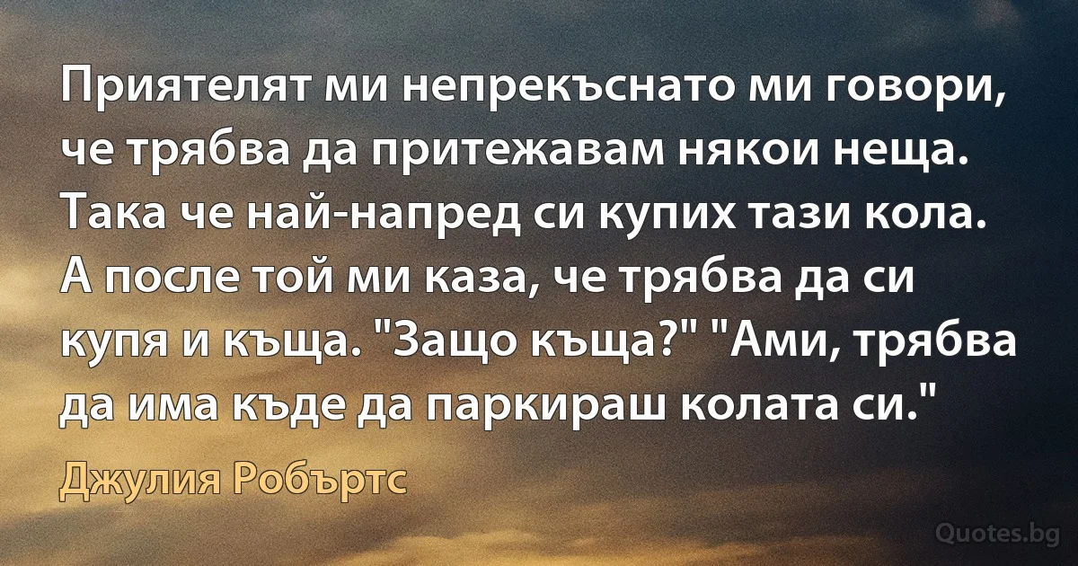 Приятелят ми непрекъснато ми говори, че трябва да притежавам някои неща. Така че най-напред си купих тази кола. А после той ми каза, че трябва да си купя и къща. "Защо къща?" "Ами, трябва да има къде да паркираш колата си." (Джулия Робъртс)