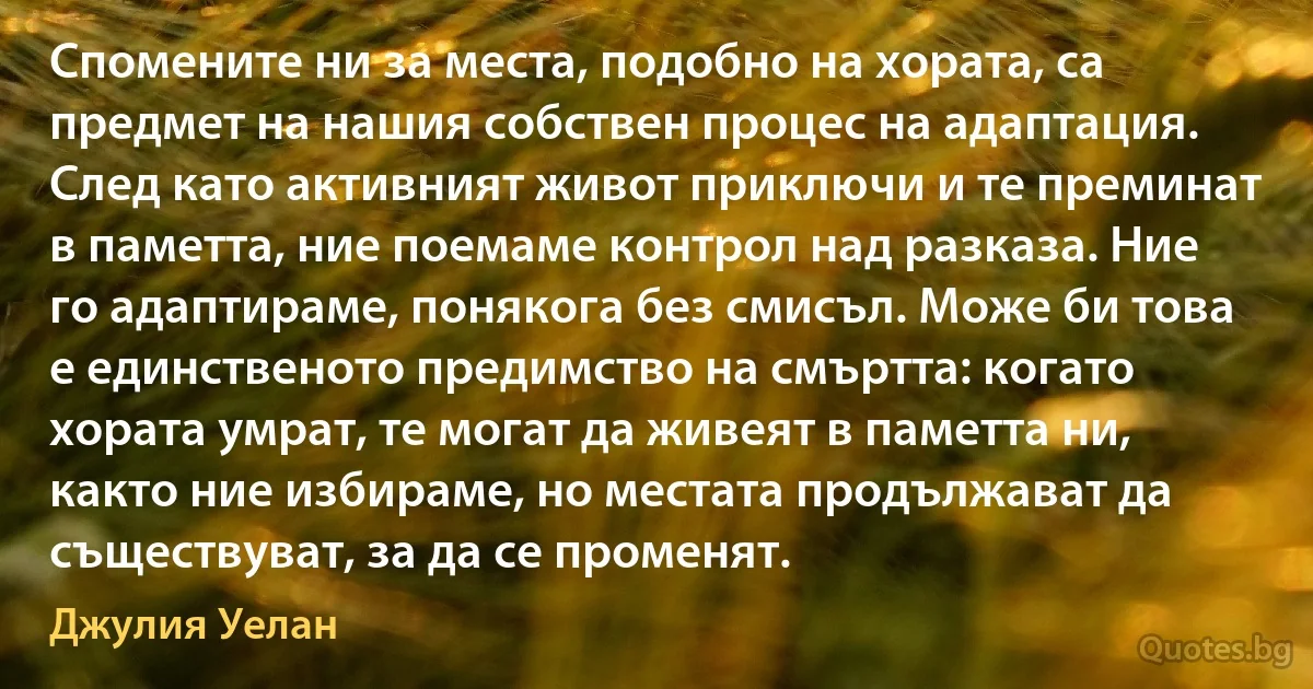 Спомените ни за места, подобно на хората, са предмет на нашия собствен процес на адаптация. След като активният живот приключи и те преминат в паметта, ние поемаме контрол над разказа. Ние го адаптираме, понякога без смисъл. Може би това е единственото предимство на смъртта: когато хората умрат, те могат да живеят в паметта ни, както ние избираме, но местата продължават да съществуват, за да се променят. (Джулия Уелан)